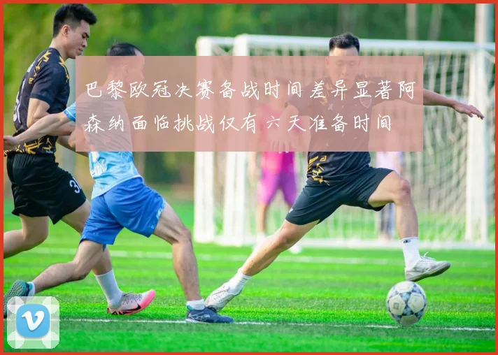 巴黎欧冠决赛备战时间差异显著阿森纳面临挑战仅有六天准备时间