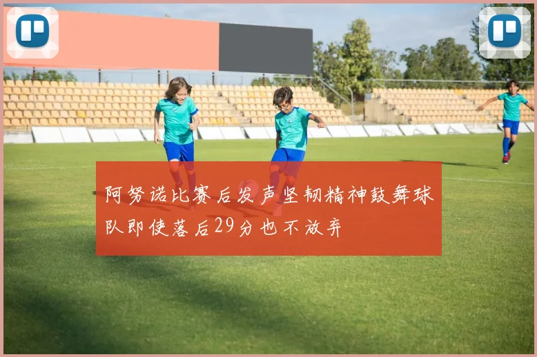 阿努诺比赛后发声坚韧精神鼓舞球队即使落后29分也不放弃
