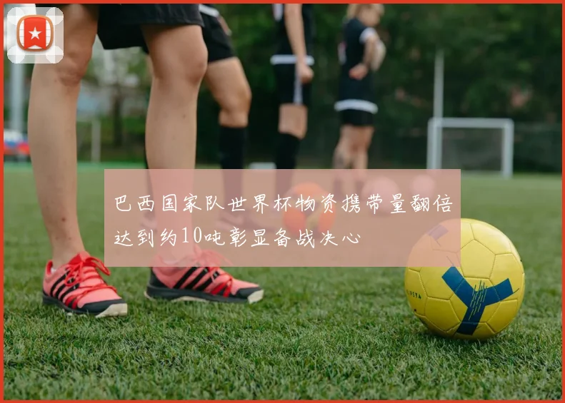 巴西国家队世界杯物资携带量翻倍达到约10吨彰显备战决心
