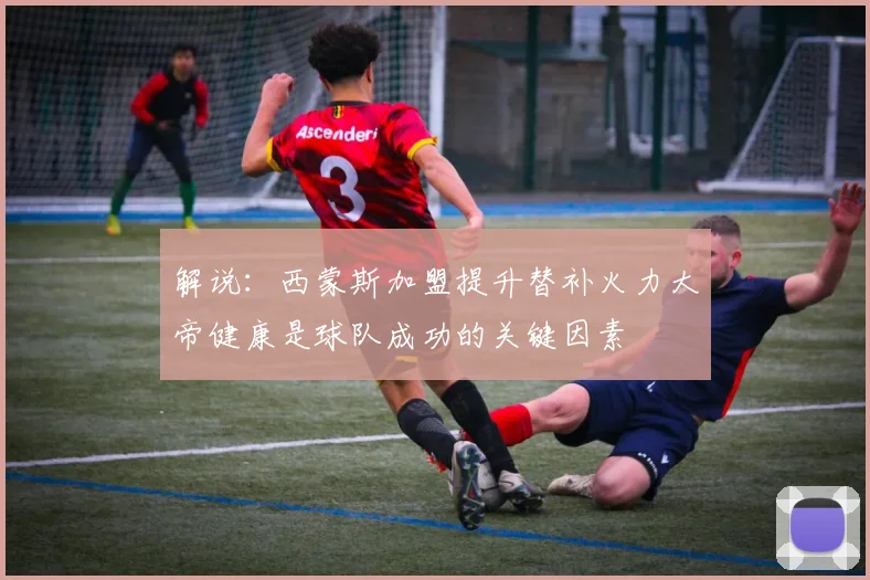 解说：西蒙斯加盟提升替补火力大帝健康是球队成功的关键因素