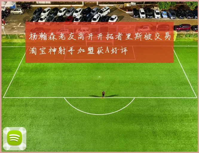 杨瀚森老友离开开拓者里斯被交易淘宝神射手加盟获A好评