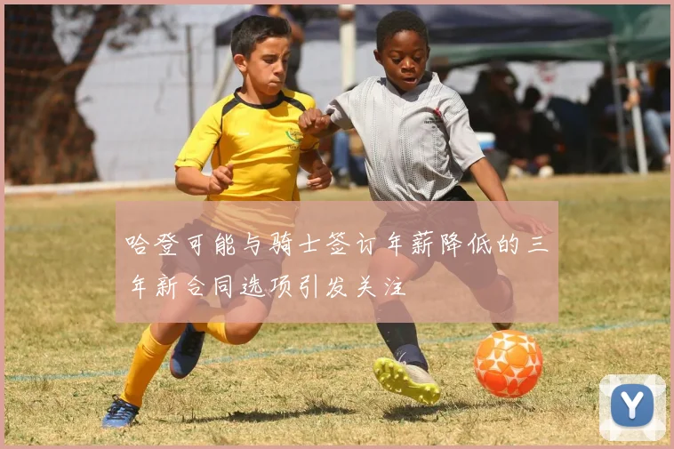 哈登可能与骑士签订年薪降低的三年新合同选项引发关注