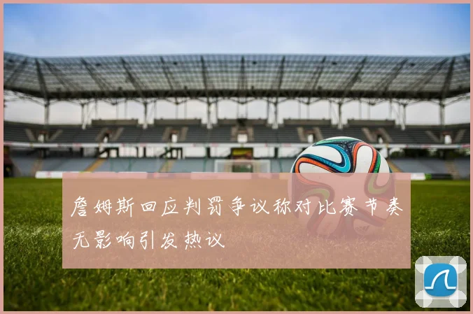 詹姆斯回应判罚争议称对比赛节奏无影响引发热议