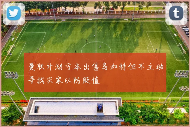 曼联计划亏本出售乌加特但不主动寻找买家以防贬值