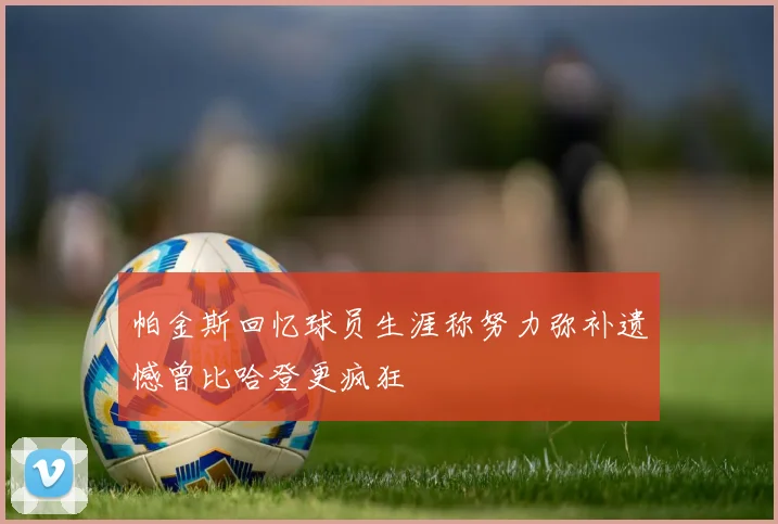 帕金斯回忆球员生涯称努力弥补遗憾曾比哈登更疯狂