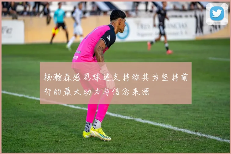 杨瀚森感恩球迷支持称其为坚持前行的最大动力与信念来源