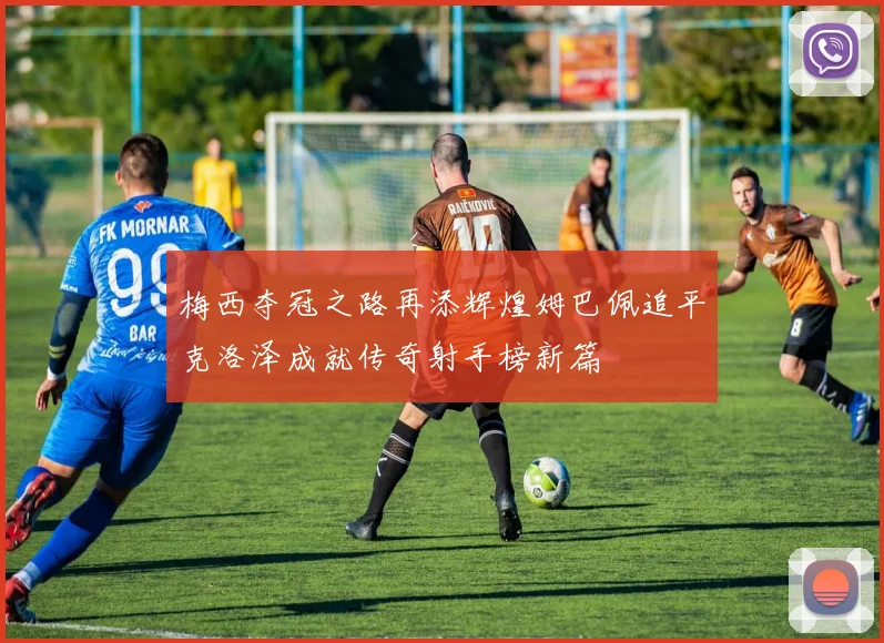 梅西夺冠之路再添辉煌姆巴佩追平克洛泽成就传奇射手榜新篇