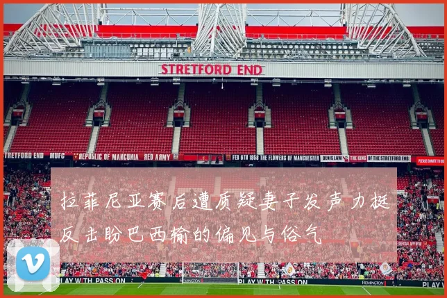 拉菲尼亚赛后遭质疑妻子发声力挺反击盼巴西输的偏见与俗气