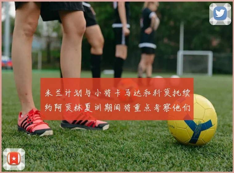 米兰计划与小将卡马达和科莫托续约阿莫林夏训期间将重点考察他们